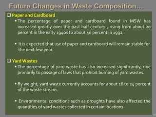 48
 Paper and Cardboard
 The percentage of paper and cardboard found in MSW has
increased greatly over the past half century , rising from about 20
percent in the early 1940s to about 40 percent in 1992 .
 It is expected that use of paper and cardboard will remain stable for
the next few year.
 Yard Wastes
 The percentage of yard waste has also increased significantly, due
primarily to passage of laws that prohibit burning of yard wastes.
 By weight, yard waste currently accounts for about 16 to 24 percent
of the waste stream.
 Environmental conditions such as droughts have also affected the
quantities of yard wastes collected in certain locations
 