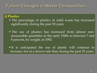 49
 Plastics
 The percentage of plastics in solid waste has increased
significantly during the past 50 years
 The use of plastics has increased from almost non-
measurable quantities in the early 1940s to between 7 and
8 percent, by weight, in 1992.
 It is anticipated the use of plastic will continue to
increase, but at a slower rate than during the past 25 years.
 