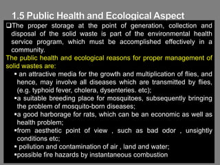 50
The proper storage at the point of generation, collection and
disposal of the solid waste is part of the environmental health
service program, which must be accomplished effectively in a
community.
The public health and ecological reasons for proper management of
solid wastes are:
 an attractive media for the growth and multiplication of flies, and
hence, may involve all diseases which are transmitted by flies,
(e.g. typhoid fever, cholera, dysenteries. etc);
a suitable breeding place for mosquitoes, subsequently bringing
the problem of mosquito-born diseases;
a good harborage for rats, which can be an economic as well as
health problem;
from aesthetic point of view , such as bad odor , unsightly
conditions etc;
 pollution and contamination of air , land and water;
possible fire hazards by instantaneous combustion
 
