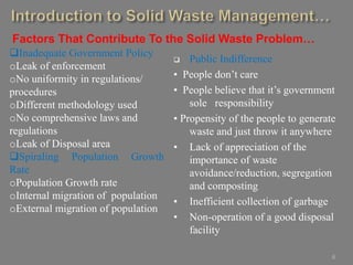 6
Inadequate Government Policy
oLeak of enforcement
oNo uniformity in regulations/
procedures
oDifferent methodology used
oNo comprehensive laws and
regulations
oLeak of Disposal area
Spiraling Population Growth
Rate
oPopulation Growth rate
oInternal migration of population
oExternal migration of population
 Public Indifference
• People don’t care
• People believe that it’s government
sole responsibility
• Propensity of the people to generate
waste and just throw it anywhere
• Lack of appreciation of the
importance of waste
avoidance/reduction, segregation
and composting
• Inefficient collection of garbage
• Non-operation of a good disposal
facility
Factors That Contribute To the Solid Waste Problem…
 