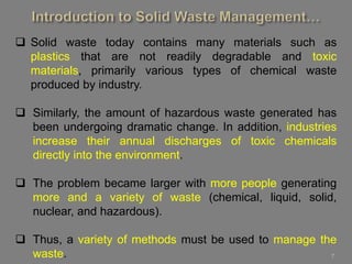 7
 Solid waste today contains many materials such as
plastics that are not readily degradable and toxic
materials, primarily various types of chemical waste
produced by industry.
 Similarly, the amount of hazardous waste generated has
been undergoing dramatic change. In addition, industries
increase their annual discharges of toxic chemicals
directly into the environment.
 The problem became larger with more people generating
more and a variety of waste (chemical, liquid, solid,
nuclear, and hazardous).
 Thus, a variety of methods must be used to manage the
waste.
 