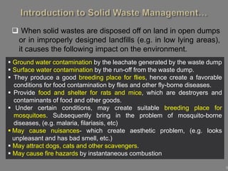 9
 When solid wastes are disposed off on land in open dumps
or in improperly designed landfills (e.g. in low lying areas),
it causes the following impact on the environment.
 Ground water contamination by the leachate generated by the waste dump
 Surface water contamination by the run-off from the waste dump.
 They produce a good breeding place for flies, hence create a favorable
conditions for food contamination by flies and other fly-borne diseases.
 Provide food and shelter for rats and mice, which are destroyers and
contaminants of food and other goods.
 Under certain conditions, may create suitable breeding place for
mosquitoes. Subsequently bring in the problem of mosquito-borne
diseases, (e.g. malaria, filariasis, etc)
 May cause nuisances- which create aesthetic problem, (e.g. looks
unpleasant and has bad smell, etc.)
 May attract dogs, cats and other scavengers.
 May cause fire hazards by instantaneous combustion
 