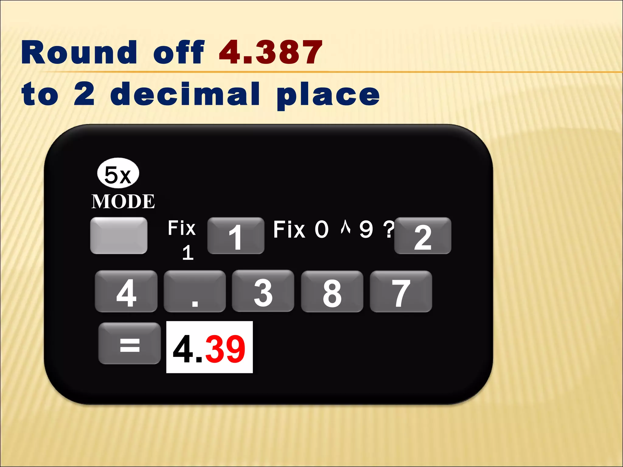 Round off 4.387
to 2 decimal place
5x
MODE
Fix
1

1

Fix 0 ٨ 9 ?

4 . 3
= 4.39
4.39

8

7

2

 