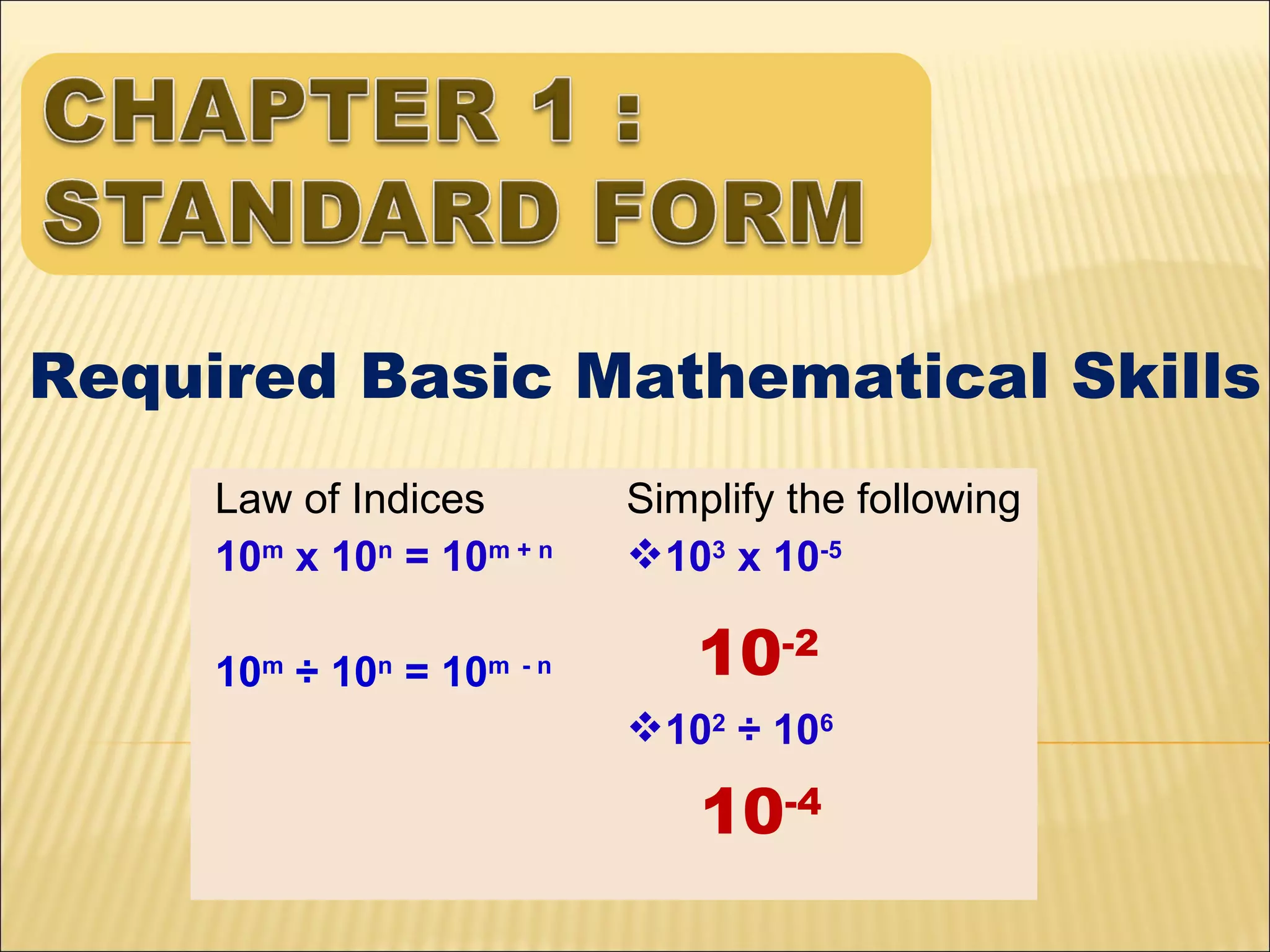Required Basic Mathematical Skills
Law of Indices
10m x 10n = 10m + n
10 ÷ 10 = 10
m

n

m -n

Simplify the following
103 x 10-5

10-2
102 ÷ 106

10-4

 