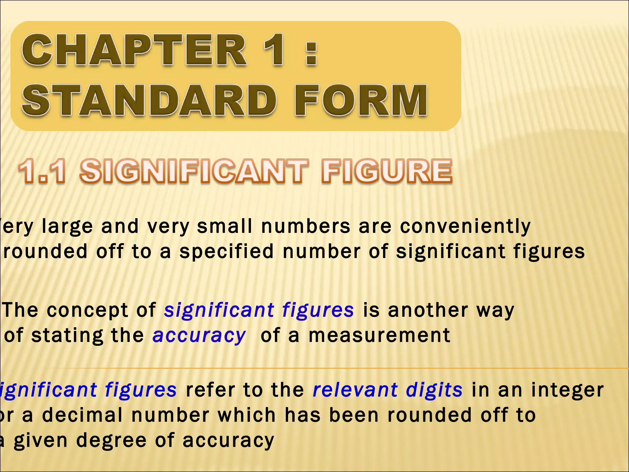 Very large and very small numbers are conveniently
rounded off to a specified number of significant figures
The concept of significant figures is another way
of stating the accuracy of a measurement

ignificant figures refer to the relevant digits in an integer
or a decimal number which has been rounded off to
a given degree of accuracy

 