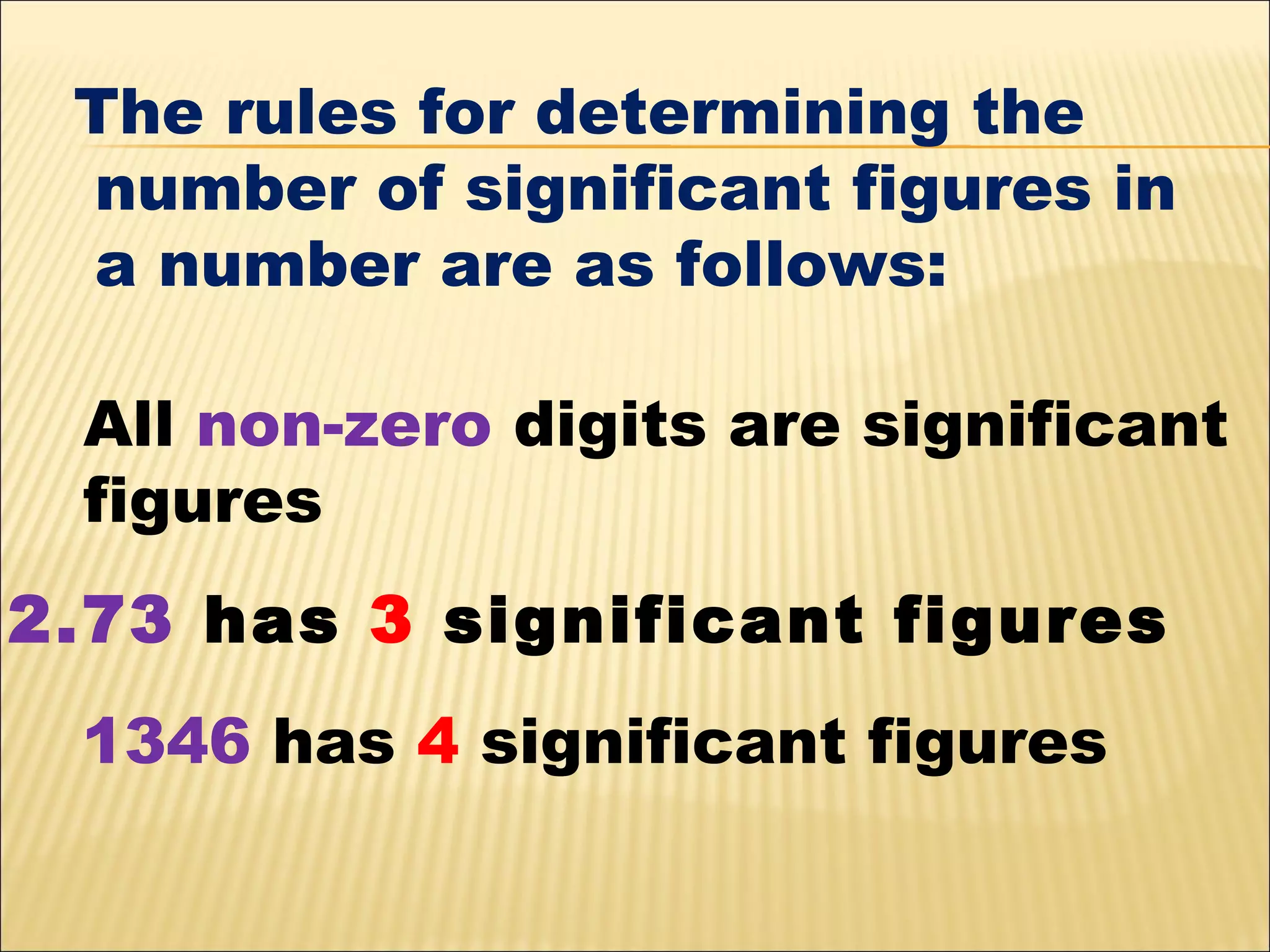 The rules for determining the
number of significant figures in
a number are as follows:
All non-zero digits are significant
figures
2.73 has 3 significant figures
1346 has 4 significant figures

 