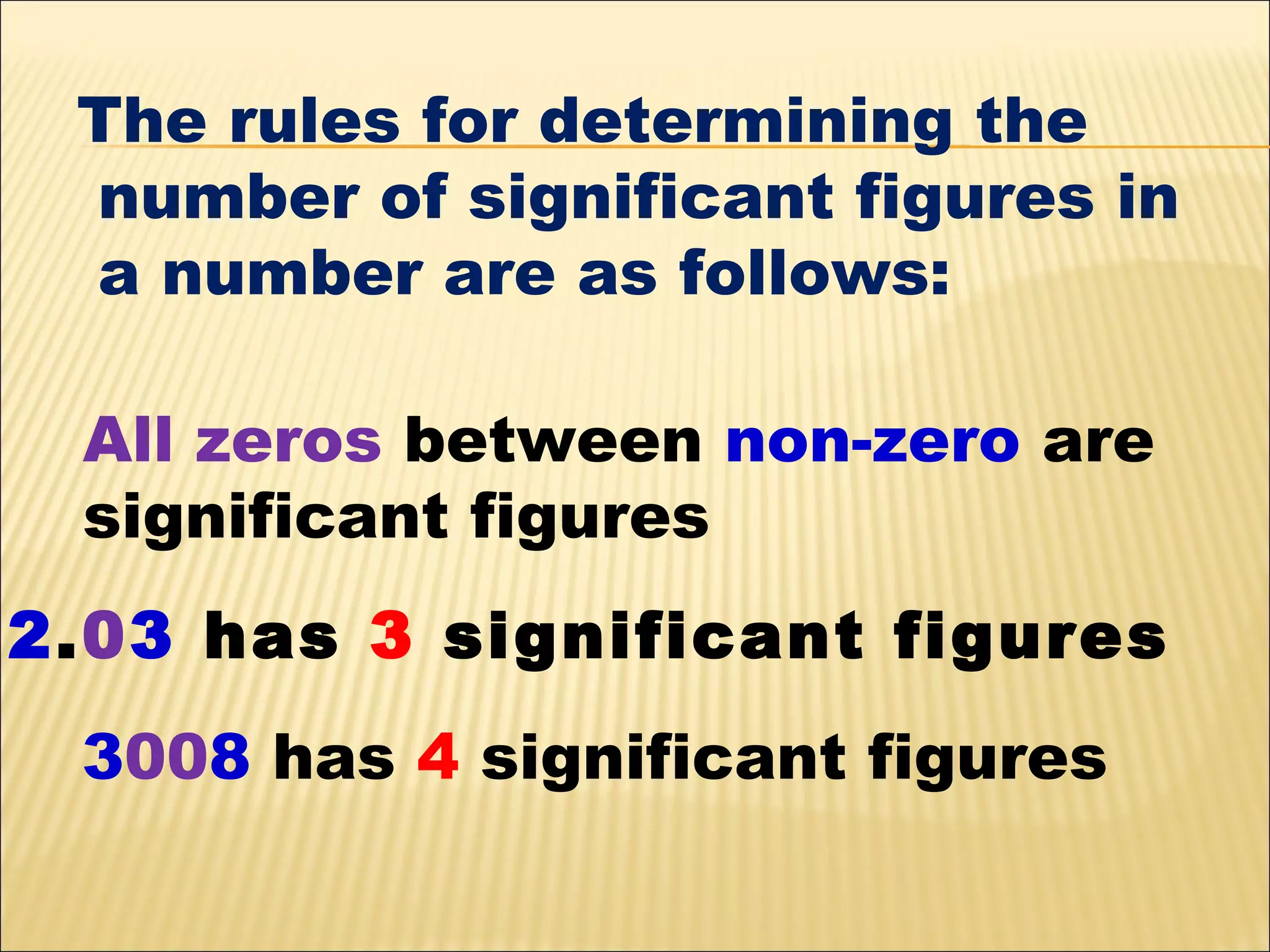 The rules for determining the
number of significant figures in
a number are as follows:
All zeros between non-zero are
significant figures
2.03 has 3 significant figures
3008 has 4 significant figures

 