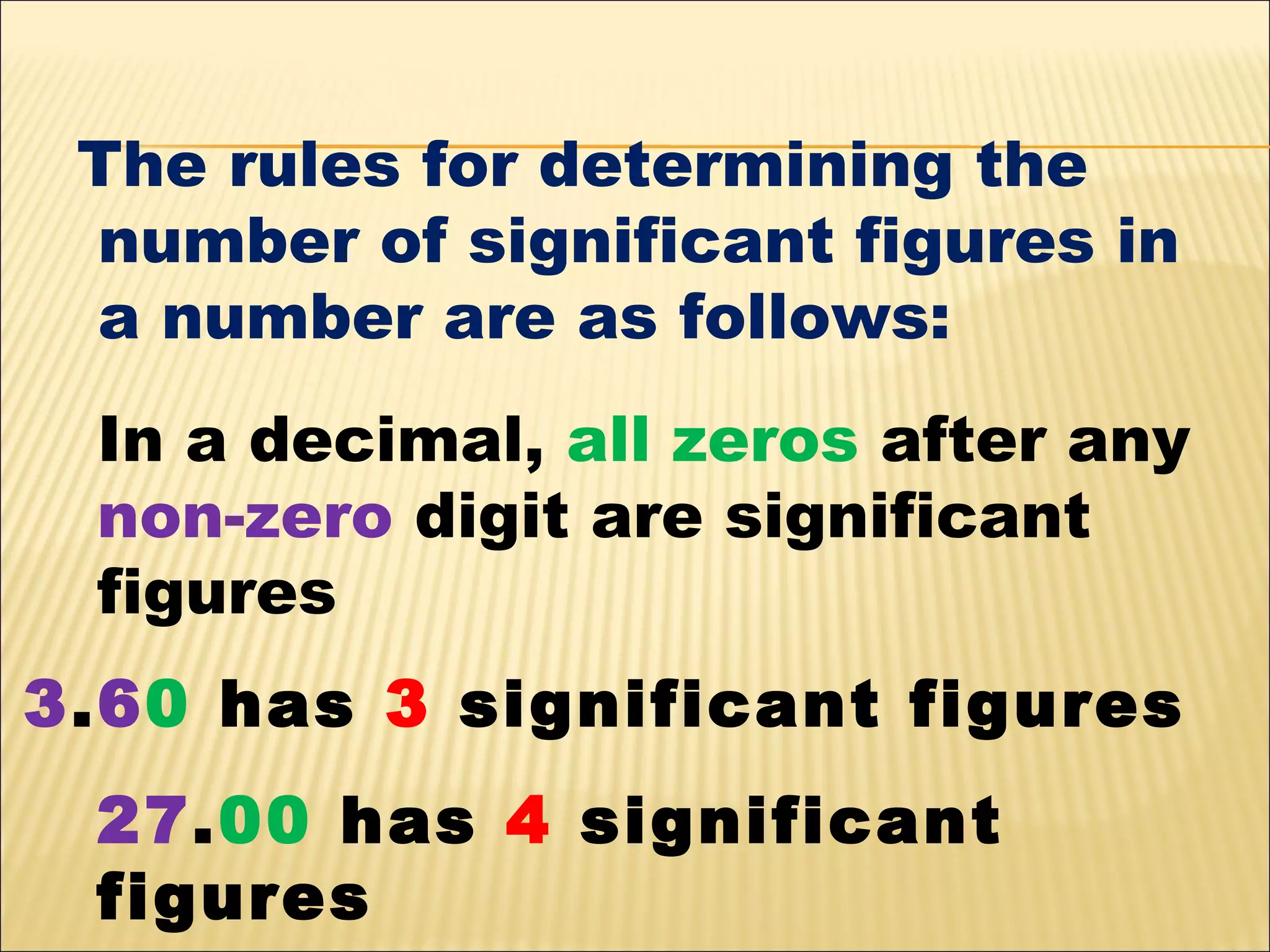The rules for determining the
number of significant figures in
a number are as follows:
In a decimal, all zeros after any
non-zero digit are significant
figures
3.60 has 3 significant figures
27.00 has 4 significant
figures

 