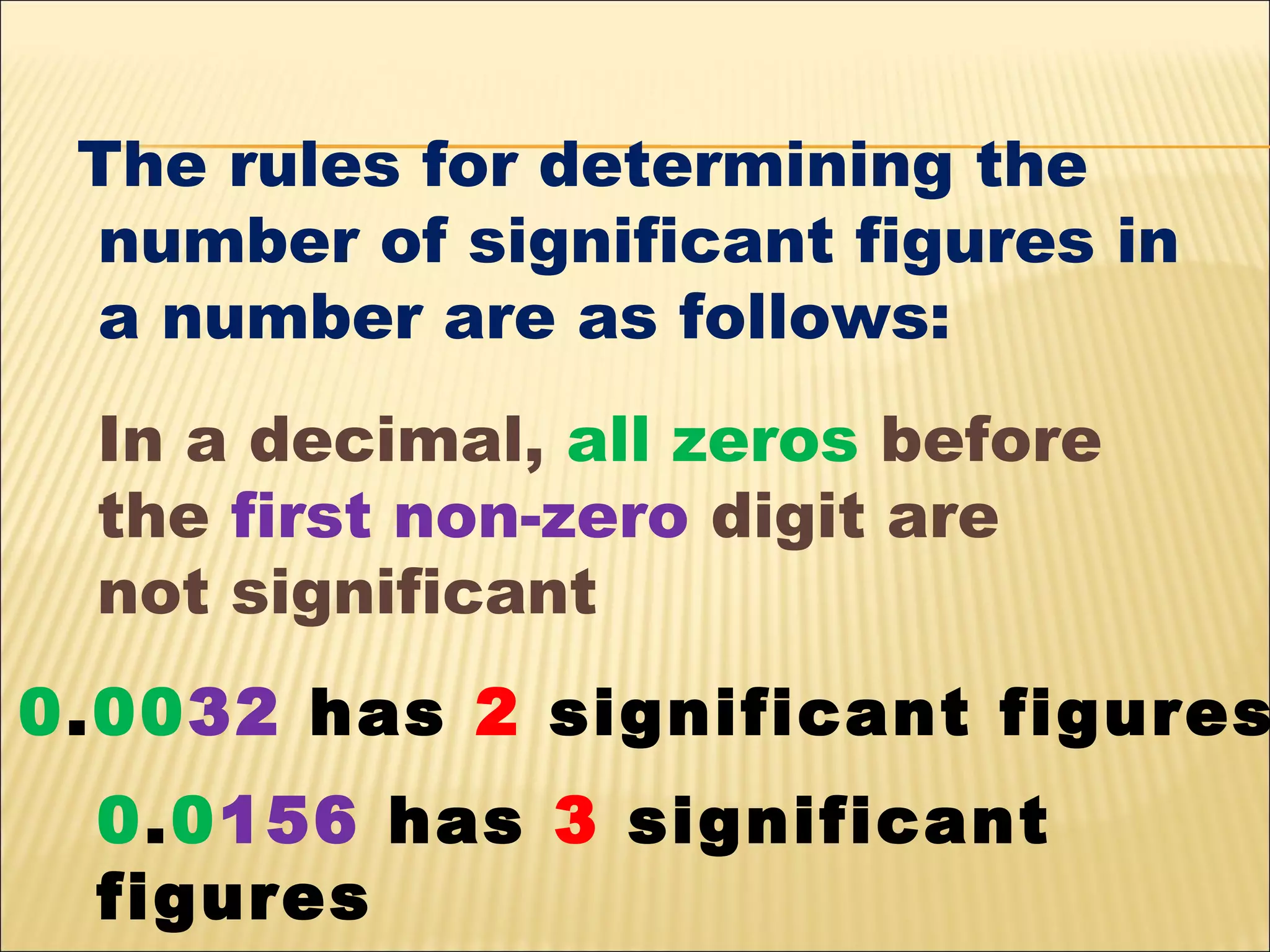 The rules for determining the
number of significant figures in
a number are as follows:
In a decimal, all zeros before
the first non-zero digit are
not significant

0.0032 has 2 significant figures
0.0156 has 3 significant
figures

 
