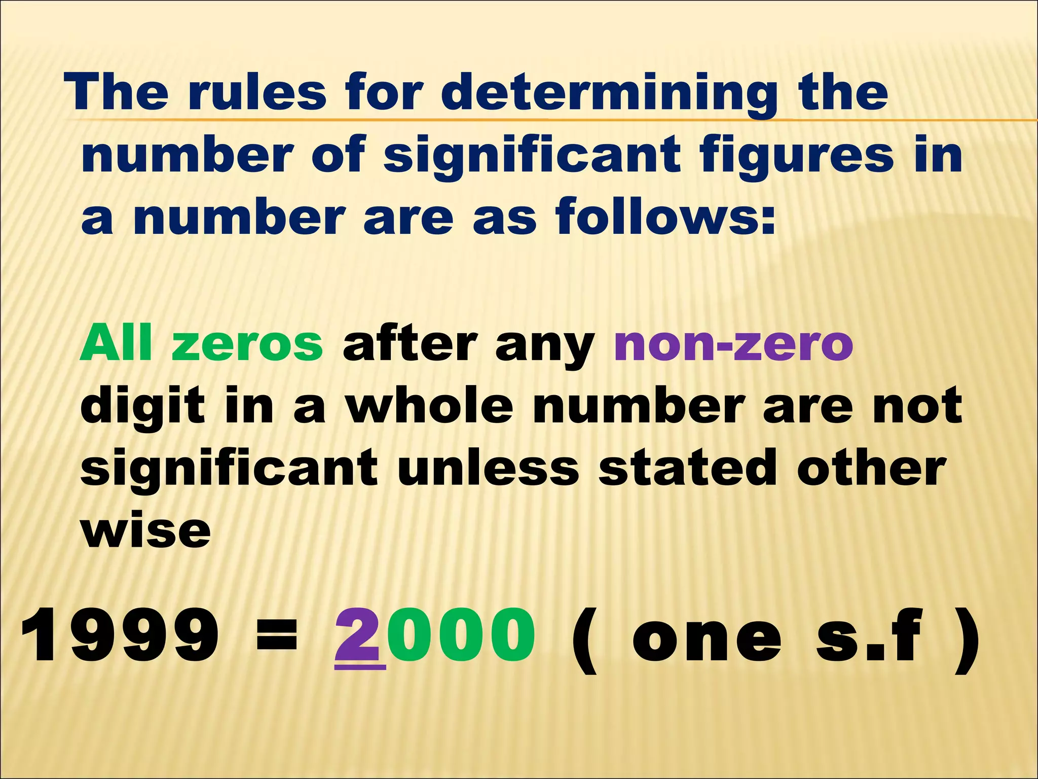 The rules for determining the
number of significant figures in
a number are as follows:
All zeros after any non-zero
digit in a whole number are not
significant unless stated other
wise

1999 = 2000 ( one s.f )

 