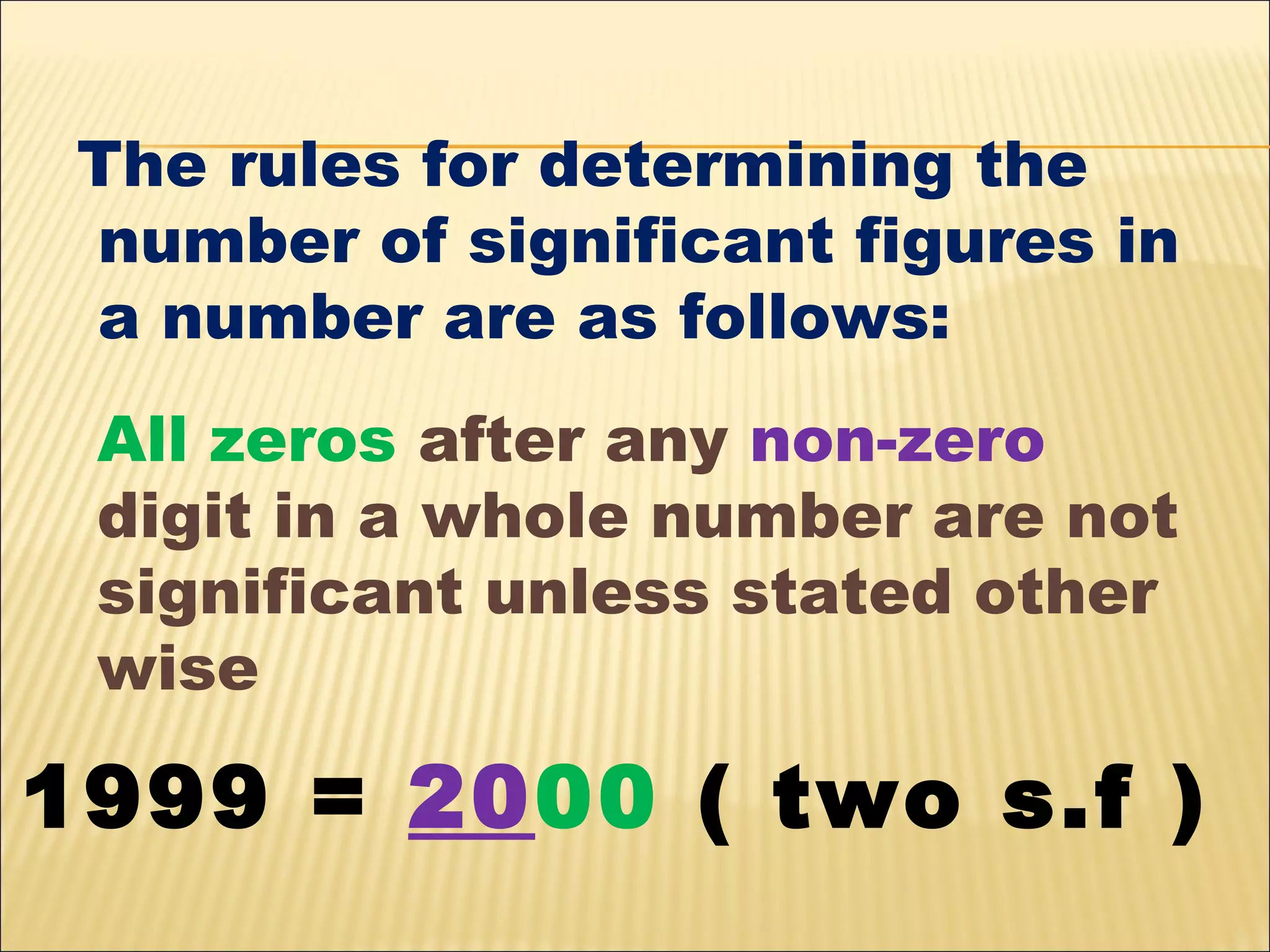The rules for determining the
number of significant figures in
a number are as follows:
All zeros after any non-zero
digit in a whole number are not
significant unless stated other
wise

1999 = 2000 ( two s.f )

 