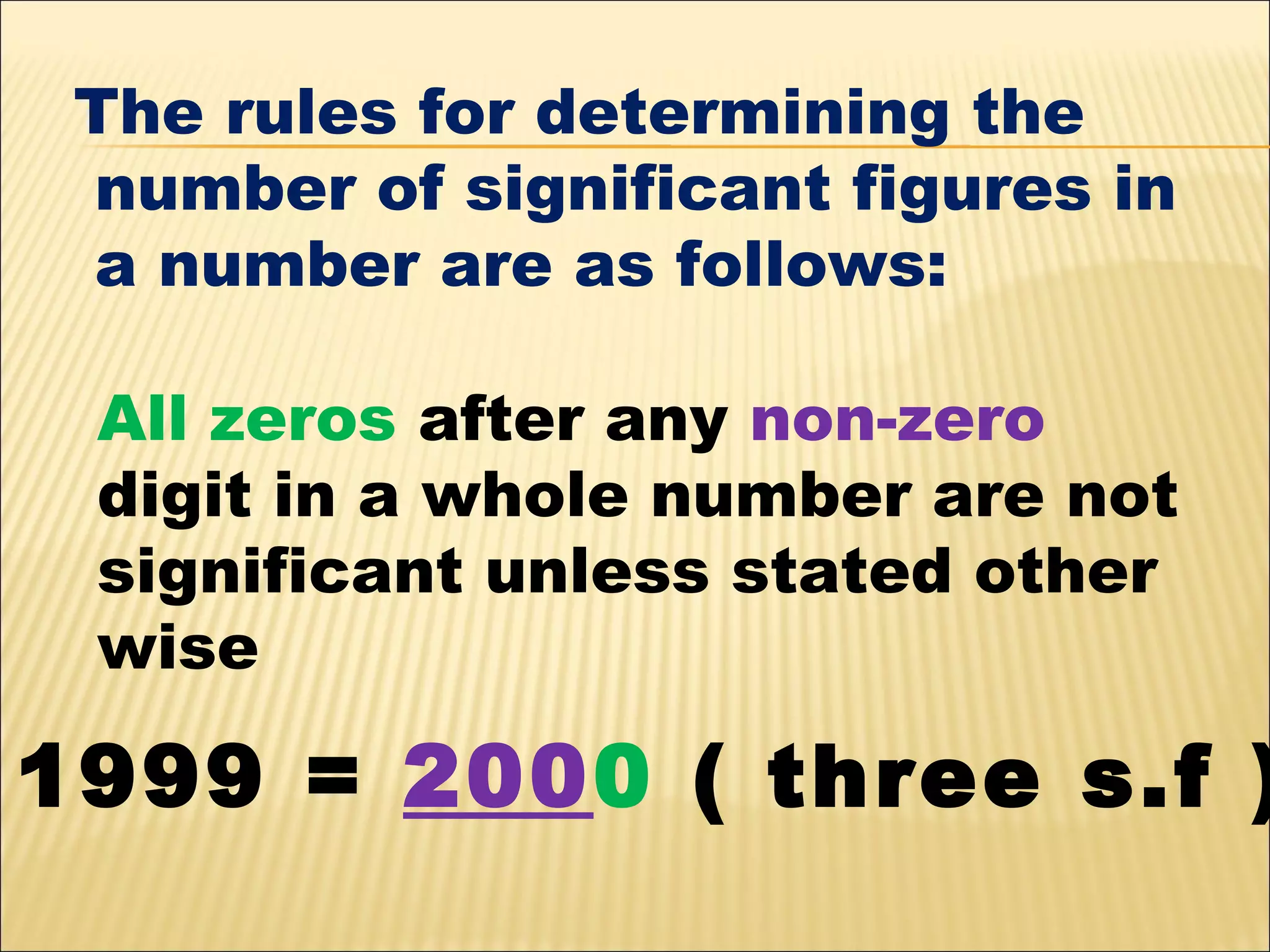 The rules for determining the
number of significant figures in
a number are as follows:
All zeros after any non-zero
digit in a whole number are not
significant unless stated other
wise

1999 = 2000 ( three s.f )

 