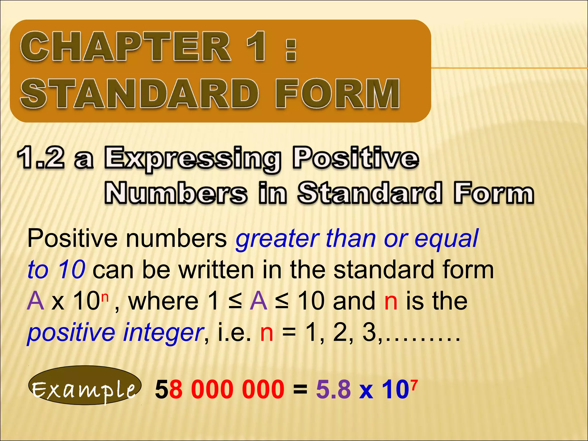 Positive numbers greater than or equal
to 10 can be written in the standard form
A x 10n , where 1 ≤ A ≤ 10 and n is the
positive integer, i.e. n = 1, 2, 3,………
Example 58 000 000 = 5.8 x 107

 