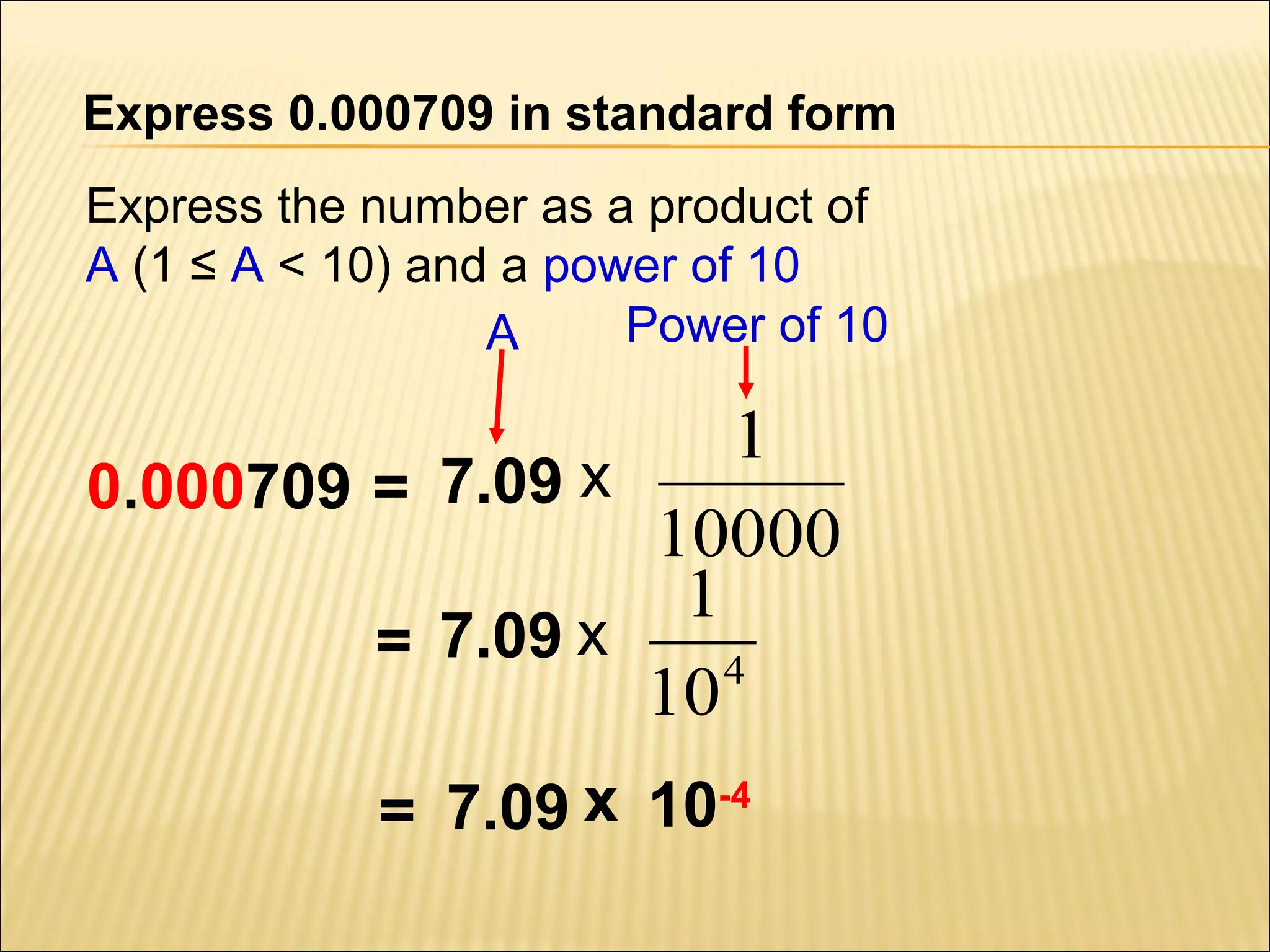 Express 0.000709 in standard form
Express the number as a product of
A (1 ≤ A < 10) and a power of 10
Power of 10
A

1
0.000709 = 7.09 x
10000
1
= 7.09 x
4
10
7.09 x 10-4
=

 