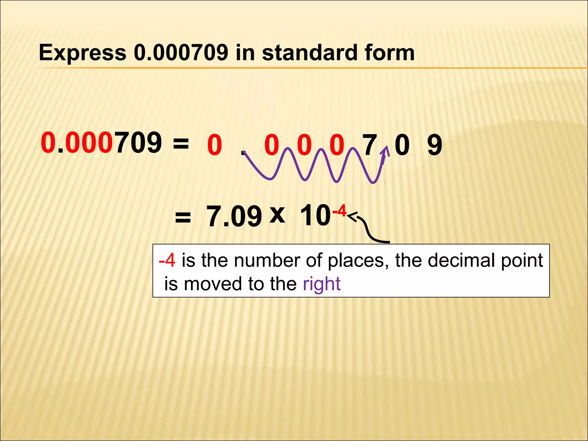Express 0.000709 in standard form

0.000709 = 0 . 0 0 0 7 0 9
= 7.09 x 10-4
-4 is the number of places, the decimal point
is moved to the right

 