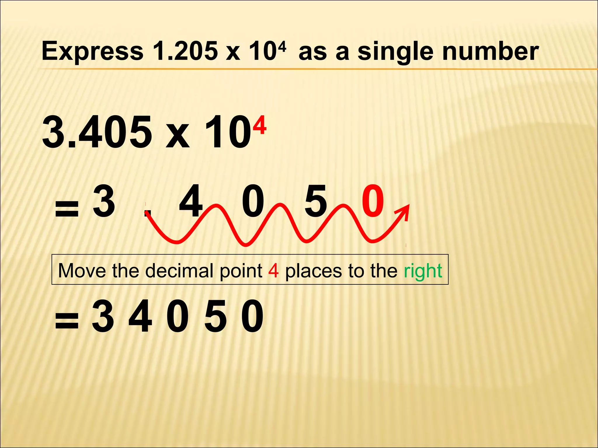 Express 1.205 x 104 as a single number

3.405 x 10

4

=3 . 4 0 5 0
Move the decimal point 4 places to the right

=34050

 