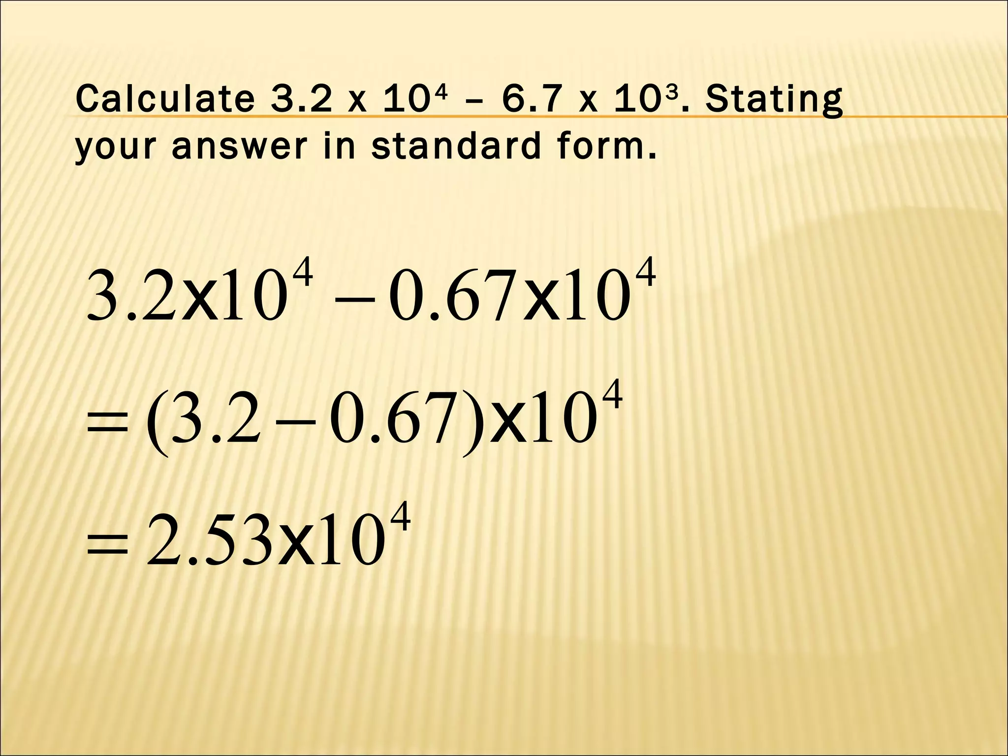 Calculate 3.2 x 10 4 – 6.7 x 10 3 . Stating
your answer in standard form.

3.2 x10 − 0.67 x10
4

= (3.2 − 0.67) x10
= 2.53x10

4

4

4

 
