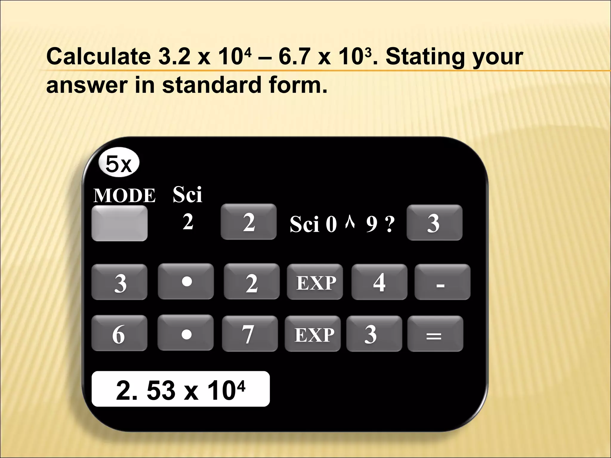 Calculate 3.2 x 104 – 6.7 x 103. Stating your
answer in standard form.
5x
MODE Sci

2

3
6

.
.

2

Sci 0 ٨ 9 ?

2

EXP

7

EXP

2. 53 x 1044
2. 53 x 10

4
3

3
=

 