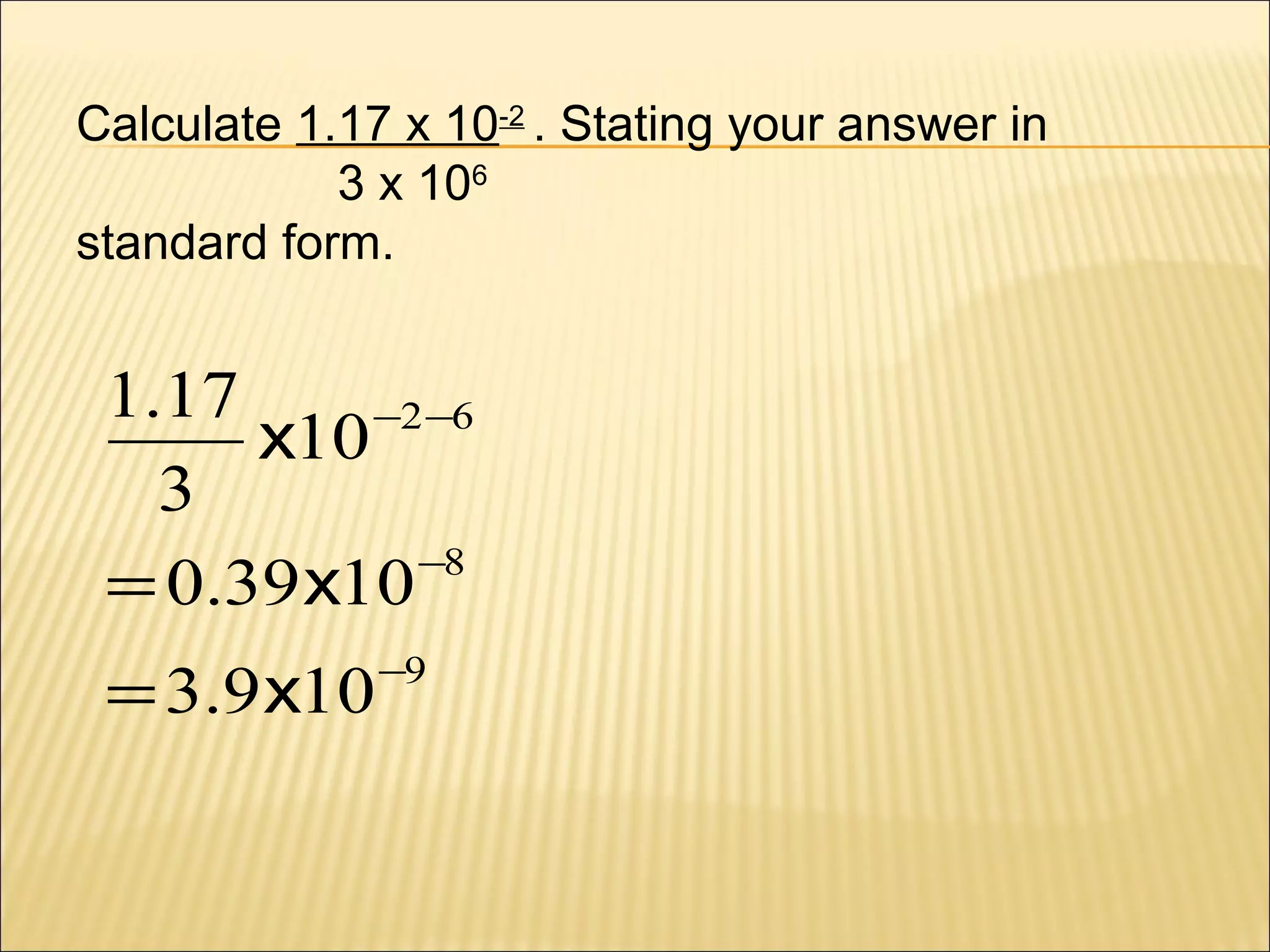 Calculate 1.17 x 10-2 . Stating your answer in
3 x 106
standard form.

1.17
−2 −6
x10
3
−8
= 0.39 x10
= 3.9 x10

−9

 