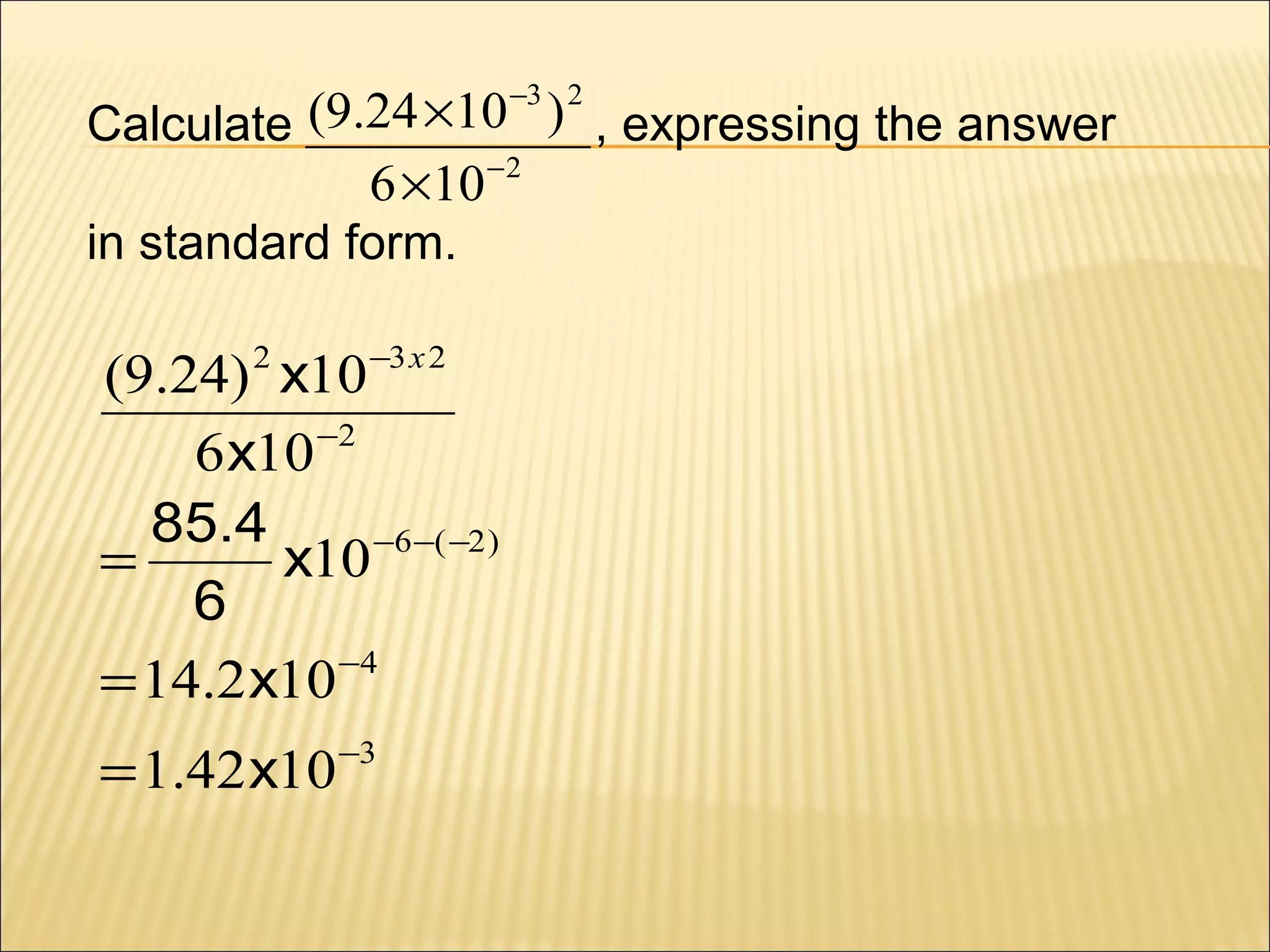 −3 2

Calculate (9.24 ×10 ) , expressing the answer
6 ×10 −2
in standard form.

(9.24) 2 x10 −3 x 2
6 x10 −2
85.4
=
x10 −6−( −2 )
6
= 14.2 x10 −4
= 1.42 x10 −3

 