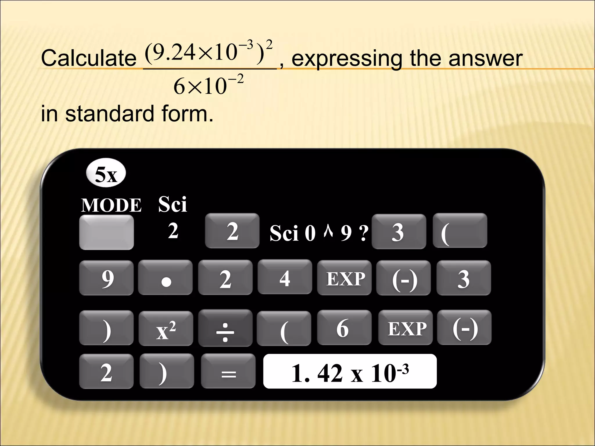 −3 2

Calculate (9.24 ×10 ) , expressing the answer
6 ×10 −2
in standard form.
5x
MODE Sci

2

2

Sci 0 ٨ 9 ? 3

(

9

.

2

4

EXP

(-)

3

)

x2

÷

(

6

EXP

(-)

2

)

=

1. 42 x 10-3
1. 42 x 10-3

 