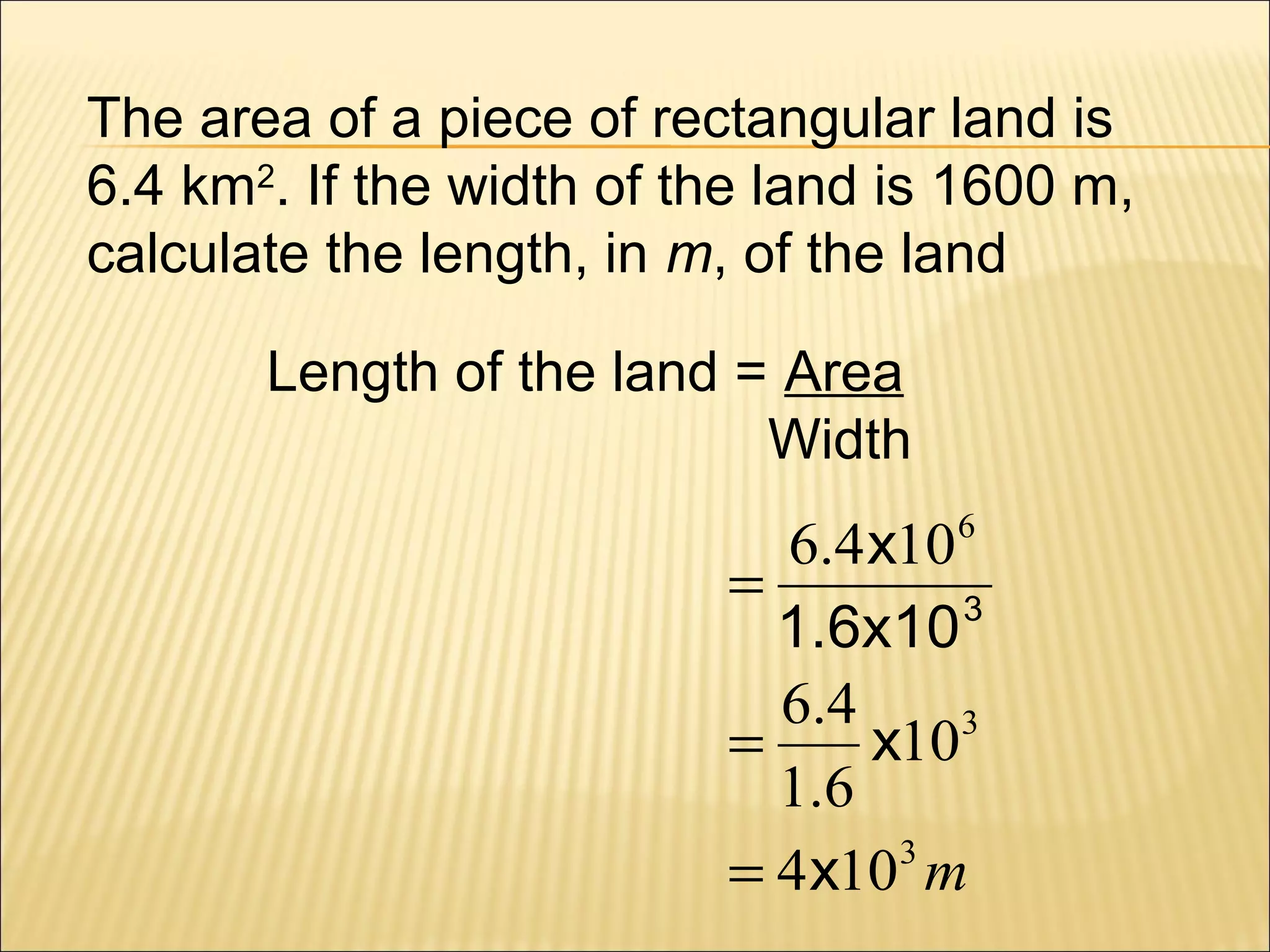 The area of a piece of rectangular land is
6.4 km2. If the width of the land is 1600 m,
calculate the length, in m, of the land
Length of the land = Area
Width

6.4 x10 6
=
1.6x10 3
6.4
=
x103
1.6
3
= 4 x10 m

 
