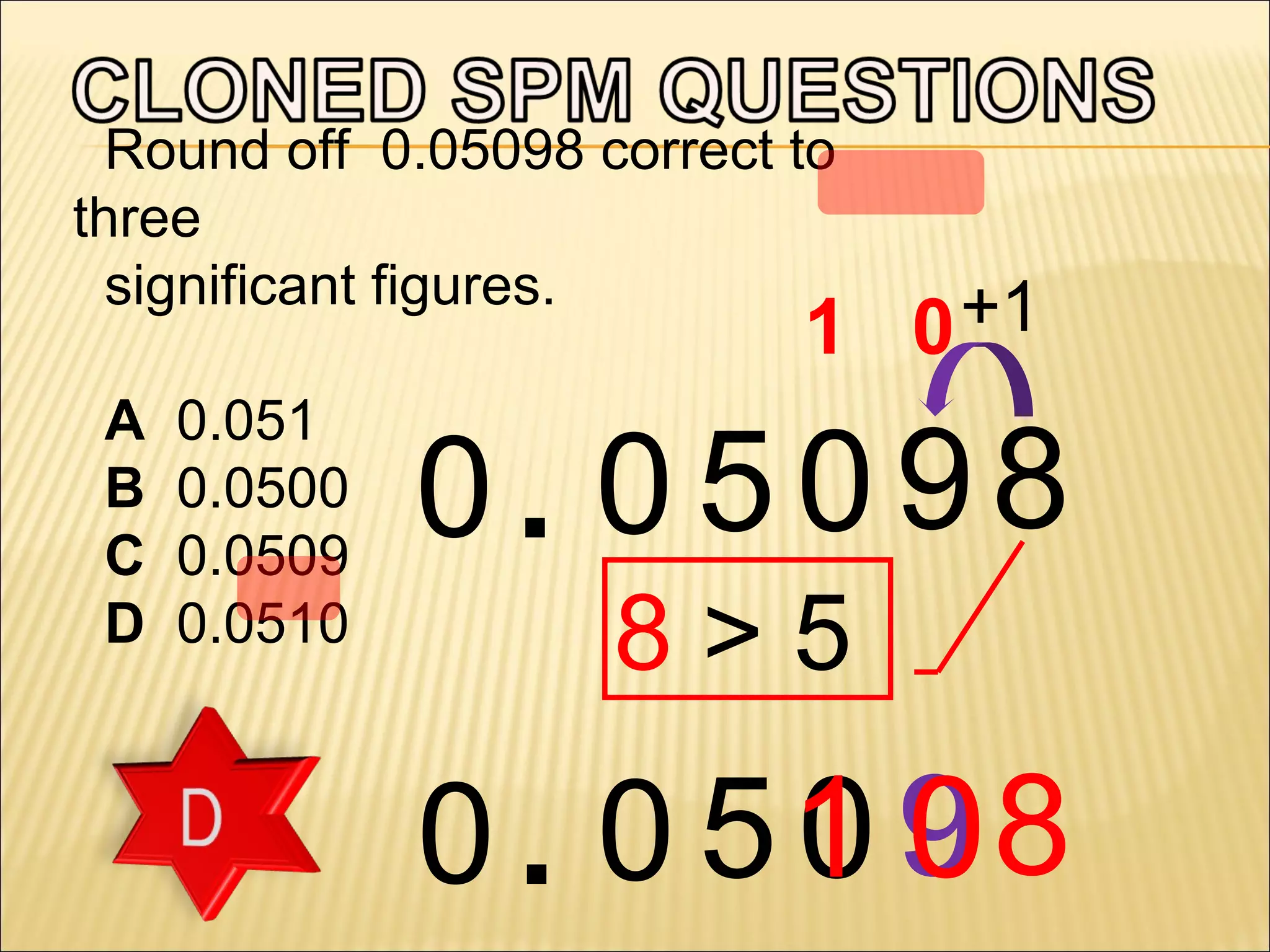 Round off 0.05098 correct to
three
significant figures.

+1
1 0

A
B
C
D

0.051
0.0500
0.0509
0.0510

0. 0 5098
8>5

00
0 . 0 51 9 8

 