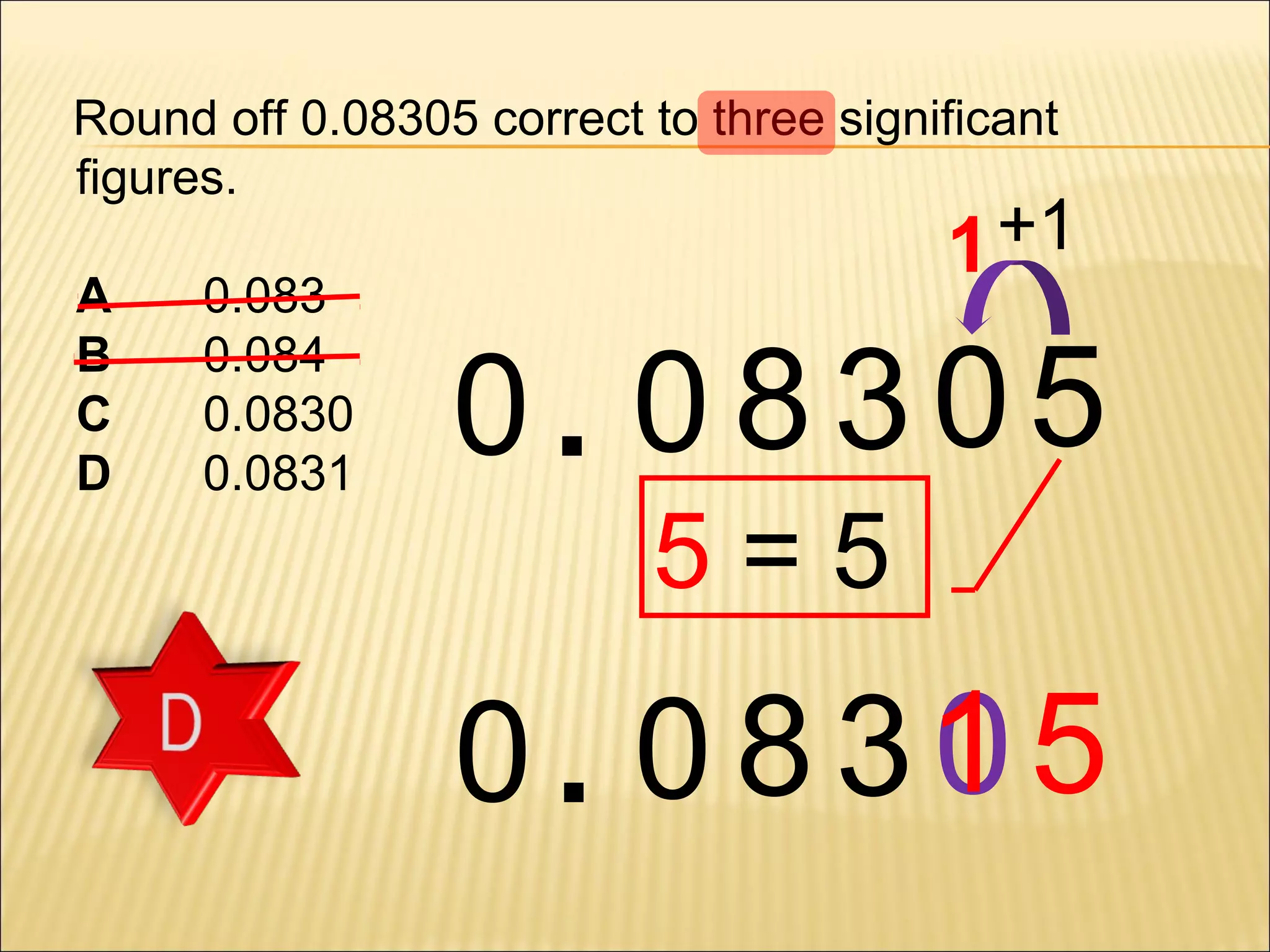 Round off 0.08305 correct to three significant
figures.
A
B
C
D

0.083
0.084
0.0830
0.0831

1 +1

0. 08305
5=5

0
0 . 0 8 31 5

 