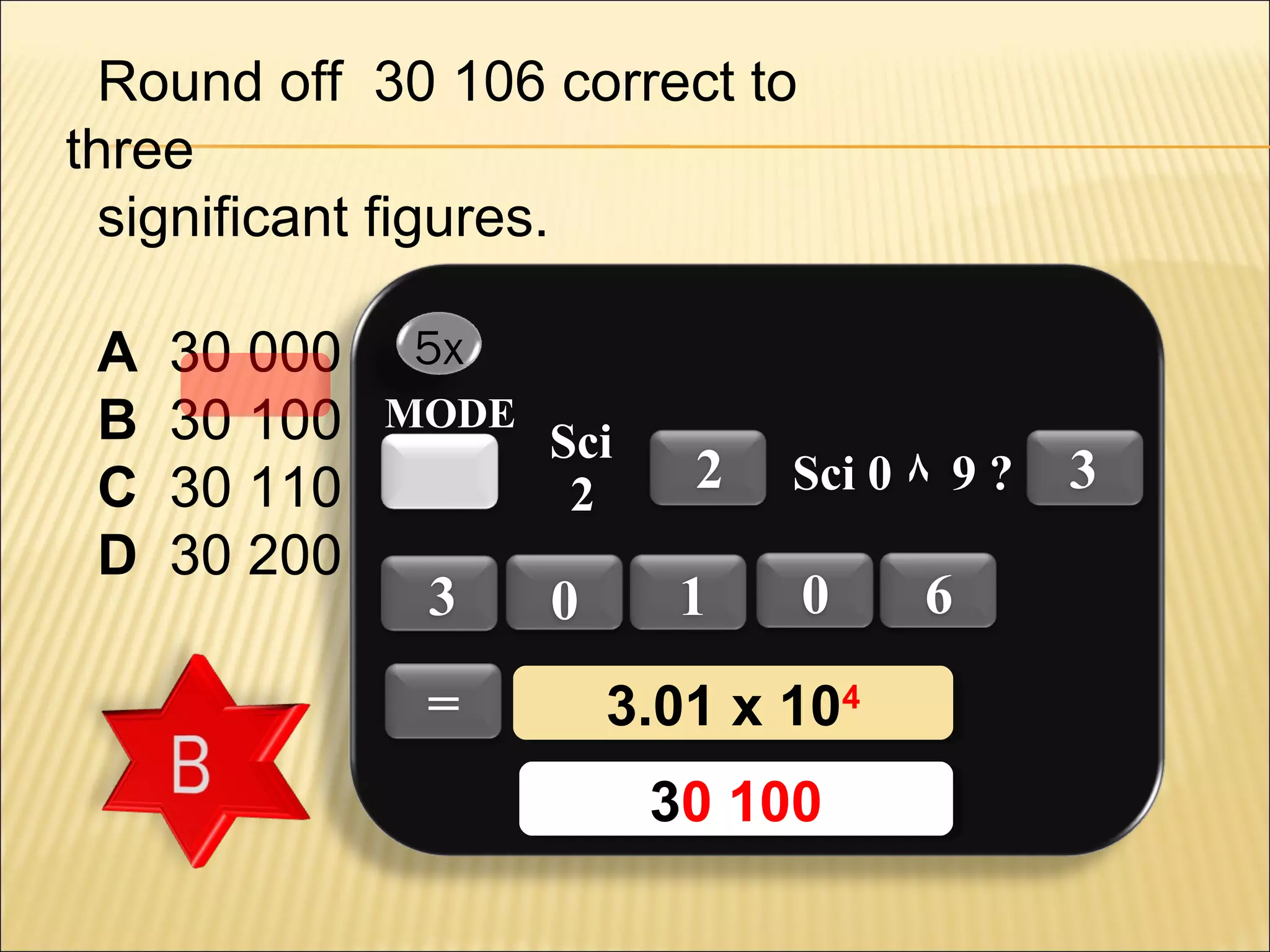 Round off 30 106 correct to
three
significant figures.
A
B
C
D

30 000
30 100
30 110
30 200

5x
MODE

3
=

Sci
2

0

2
1

Sci 0 ٨ 9 ?

0

3.01 x 1044
3.01 x 10
30 100
30 100

6

3

 