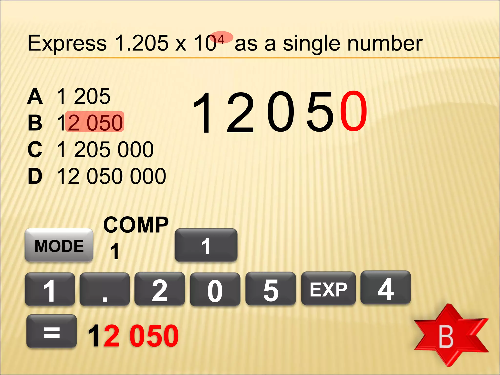 Express 1.205 x 104 as a single number
A
B
C
D

1 205
12 050
1 205 000
12 050 000

MODE

COMP
1

1 2 0 50
1

1 . 2 0
= 12 050

5

EXP

4

 