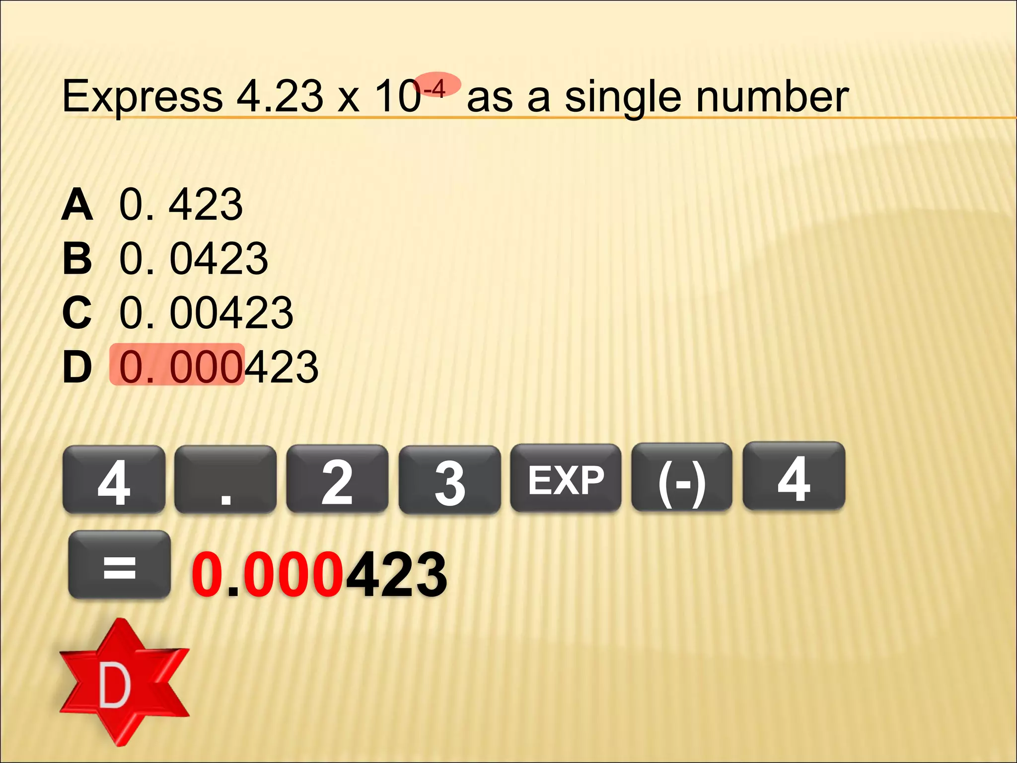 Express 4.23 x 10-4 as a single number
A
B
C
D

0. 423
0. 0423
0. 00423
0. 000423

4 . 2 3
= 0.000423

EXP

(-)

4

 