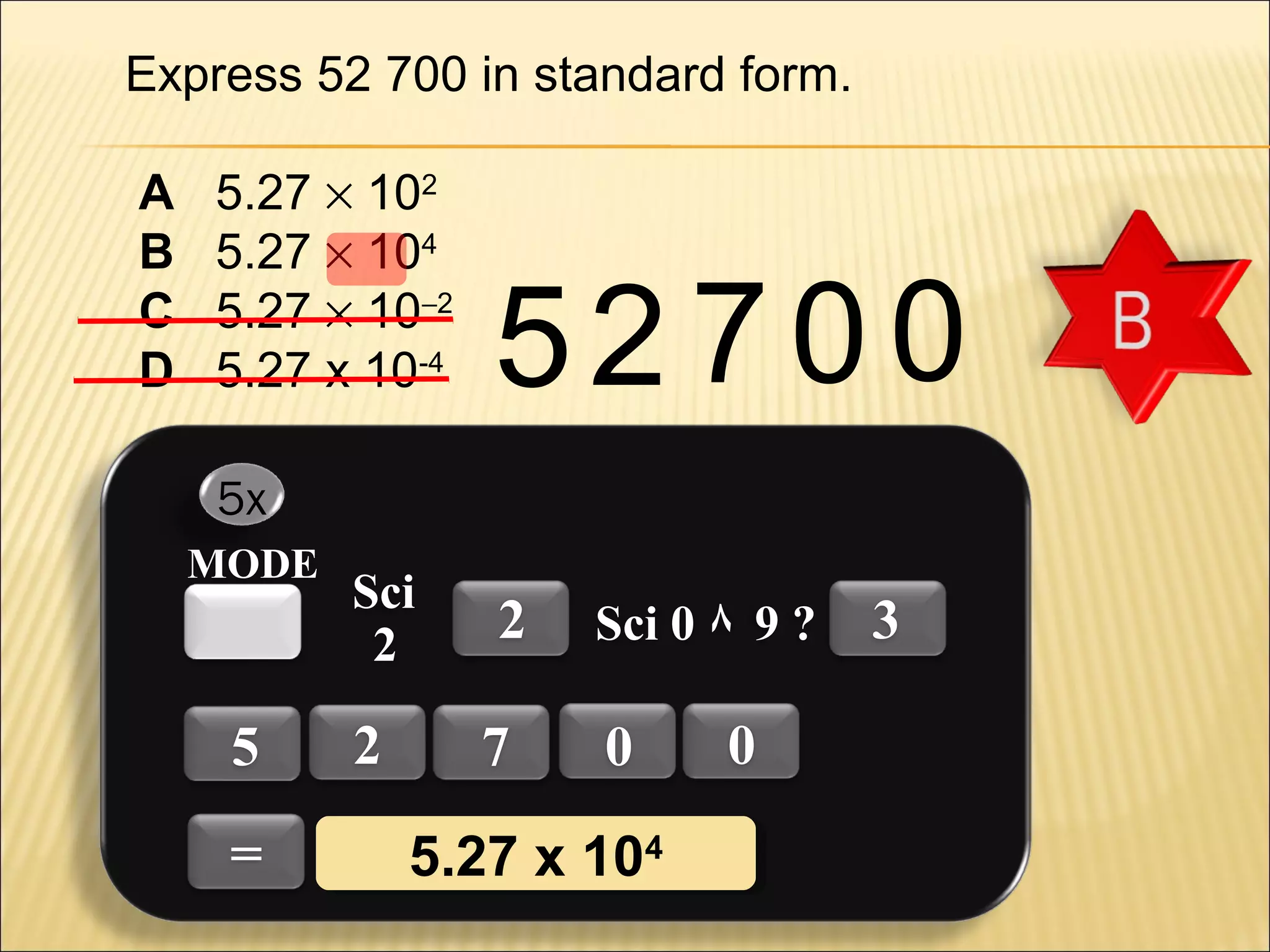 Express 52 700 in standard form.
A
B
C
D

5.27 × 102
5.27 × 104
5.27 × 10−2
5.27 x 10-4

52 700

5x
MODE

5
=

Sci
2

2

2
7

Sci 0 ٨ 9 ?

0

5.27 x 1044
5.27 x 10

0

3

 