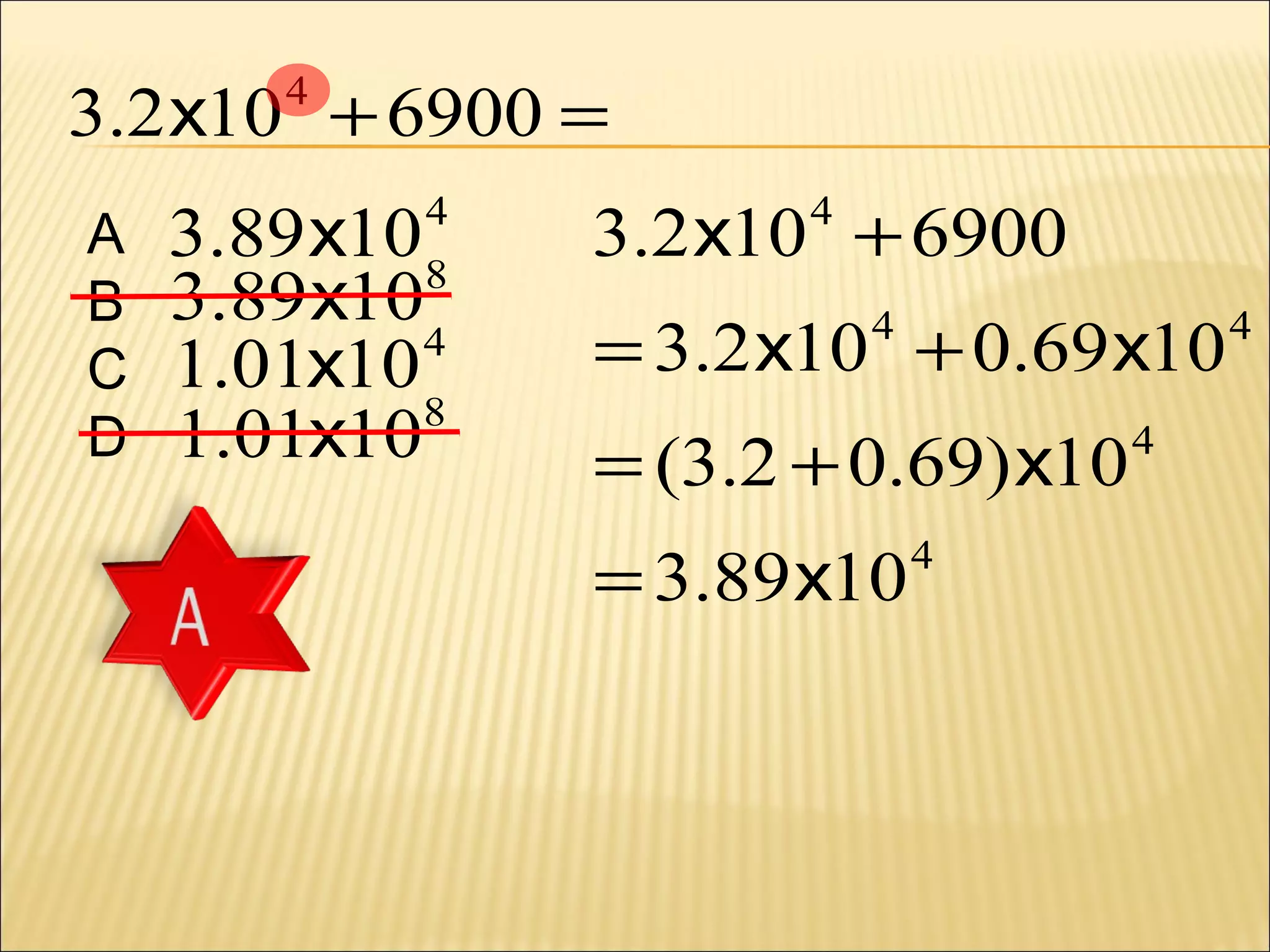 3.2 x10 + 6900 =
4

A
B
C
D

3.89 x10 8
3.89 x10
4
1.01x10
8
1.01x10

4

3.2 x10 + 6900
4

= 3.2 x10 + 0.69 x10
4

= (3.2 + 0.69) x10
= 3.89 x10

4

4

4

 