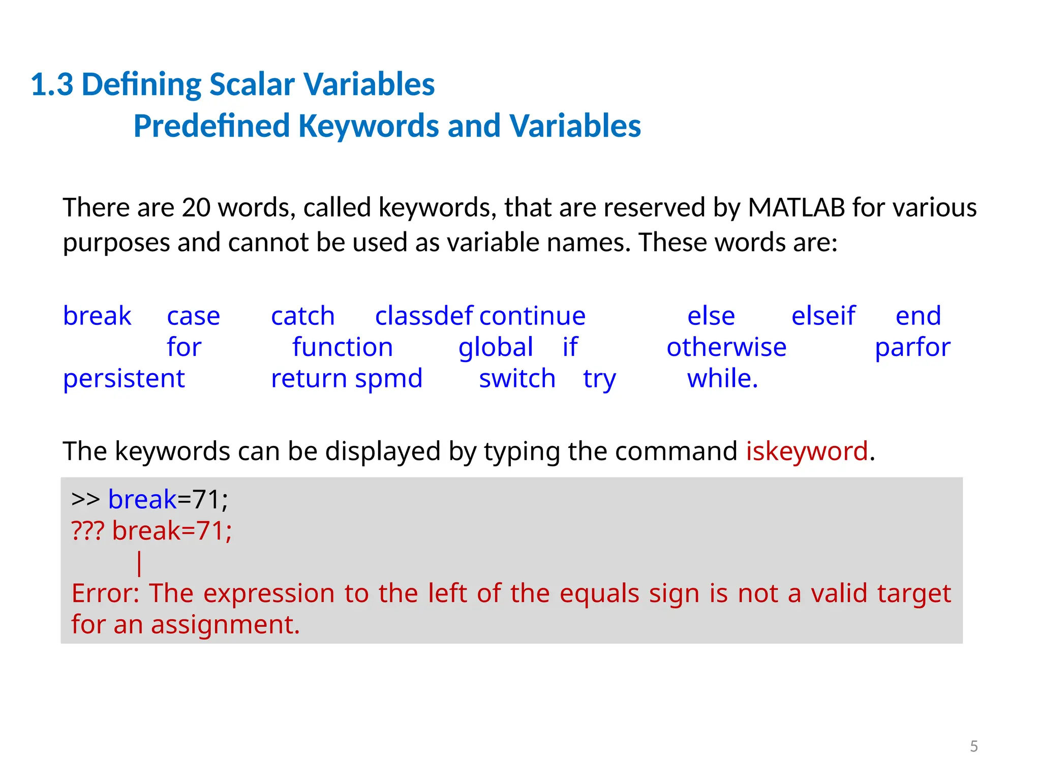 5
1.3 Defining Scalar Variables
Predefined Keywords and Variables
There are 20 words, called keywords, that are reserved by MATLAB for various
purposes and cannot be used as variable names. These words are:
break case catch classdef continue else elseif end
for function global if otherwise parfor
persistent return spmd switch try while.
The keywords can be displayed by typing the command iskeyword.
>> break=71;
??? break=71;
|
Error: The expression to the left of the equals sign is not a valid target
for an assignment.
 