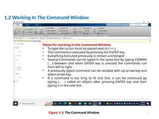 4
|
1.2 Working In The Command Window
Figure 1-3: The Command Window
Notes for working in the Command Window:
• To type the cursor must be placed next to ( >> ).
• The command is executed by pressing the ENTER key.
• Everything Executed previously is remain unchanged.
• Several Commands can be typed in the same line by typing COMMA
( , ) between and when ENTER key is pressed the commands run
from left to right.
• A previously typed command can be recalled with up-arrow key and
down-arrow key.
• If a command is too long to fit one line, it can be continued by
typing ( … ) called an ellipsis after pressing ENTER key and then
typing it in the new line.
 