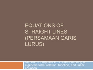 EQUATIONS OF
STRAIGHT LINES
(PERSAMAAN GARIS
LURUS)


Standard Competence : 1. Understanding an
algebraic form, relation, function, and linear
equation
 
