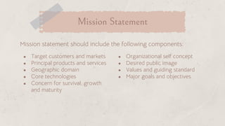 Mission Statement
● Target customers and markets
● Principal products and services
● Geographic domain
● Core technologies
● Concern for survival, growth
and maturity
● Organizational self concept
● Desired public image
● Values and guiding standard
● Major goals and objectives
Mission statement should include the following components:
 