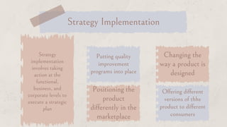 Strategy
implementation
involves taking
action at the
functional,
business, and
corporate levels to
execute a strategic
plan
Putting quality
improvement
programs into place
Changing the
way a product is
designed
Positioning the
product
differently in the
marketplace
Offering different
versions of thhe
product to different
consumers
Strategy Implementation
 