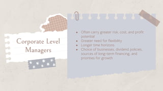 ● Often carry greater risk, cost, and profit
potential
● Greater need for flexibility
● Longer time horizons
● Choice of businesses, dividend policies,
sources of long-term financing, and
priorities for growth
Corporate Level
Managers
 