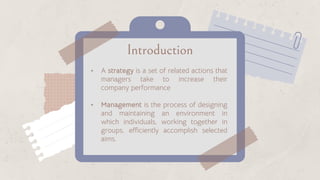 Introduction
• A strategy is a set of related actions that
managers take to increase their
company performance
• Management is the process of designing
and maintaining an environment in
which individuals, working together in
groups, efficiently accomplish selected
aims.
 