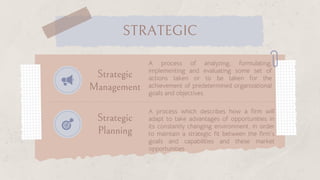 Strategic
Management
Strategic
Planning
A process of analyzing, formulating,
implementing and evaluating some set of
actions taken or to be taken for the
achievement of predetermined organizational
goals and objectives
A process which describes how a firm will
adapt to take advantages of opportunities in
its constantly changing environment, in order
to maintain a strategic fit between the firm’s
goals and capabilities and these market
opportunities
STRATEGIC
 