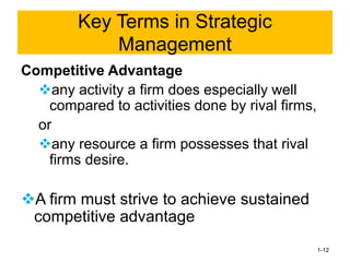 Competitive Advantage
❖any activity a firm does especially well
compared to activities done by rival firms,
or
❖any resource a firm possesses that rival
firms desire.
❖A firm must strive to achieve sustained
competitive advantage
1-12
Key Terms in Strategic
Management
 