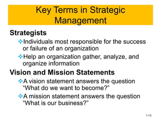 Strategists
❖Individuals most responsible for the success
or failure of an organization
❖Help an organization gather, analyze, and
organize information
Vision and Mission Statements
❖A vision statement answers the question
“What do we want to become?”
❖A mission statement answers the question
“What is our business?”
1-13
Key Terms in Strategic
Management
 