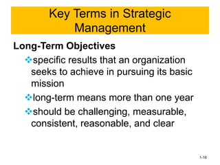 Long-Term Objectives
❖specific results that an organization
seeks to achieve in pursuing its basic
mission
❖long-term means more than one year
❖should be challenging, measurable,
consistent, reasonable, and clear
1-16
Key Terms in Strategic
Management
 