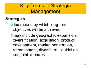 Strategies
❖the means by which long-term
objectives will be achieved
❖may include geographic expansion,
diversification, acquisition, product
development, market penetration,
retrenchment, divestiture, liquidation,
and joint ventures
1-17
Key Terms in Strategic
Management
 