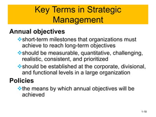 Annual objectives
❖short-term milestones that organizations must
achieve to reach long-term objectives
❖should be measurable, quantitative, challenging,
realistic, consistent, and prioritized
❖should be established at the corporate, divisional,
and functional levels in a large organization
Policies
❖the means by which annual objectives will be
achieved
1-18
Key Terms in Strategic
Management
 