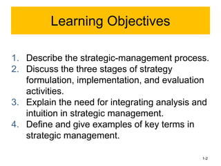 1. Describe the strategic-management process.
2. Discuss the three stages of strategy
formulation, implementation, and evaluation
activities.
3. Explain the need for integrating analysis and
intuition in strategic management.
4. Define and give examples of key terms in
strategic management.
1-2
Learning Objectives
 