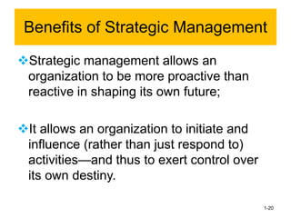 ❖Strategic management allows an
organization to be more proactive than
reactive in shaping its own future;
❖It allows an organization to initiate and
influence (rather than just respond to)
activities—and thus to exert control over
its own destiny.
1-20
Benefits of Strategic Management
 