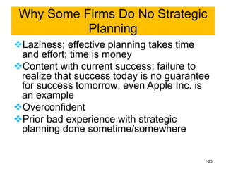 ❖Laziness; effective planning takes time
and effort; time is money
❖Content with current success; failure to
realize that success today is no guarantee
for success tomorrow; even Apple Inc. is
an example
❖Overconfident
❖Prior bad experience with strategic
planning done sometime/somewhere
1-25
Why Some Firms Do No Strategic
Planning
 