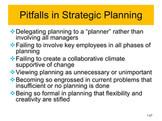 ❖Delegating planning to a “planner” rather than
involving all managers
❖Failing to involve key employees in all phases of
planning
❖Failing to create a collaborative climate
supportive of change
❖Viewing planning as unnecessary or unimportant
❖Becoming so engrossed in current problems that
insufficient or no planning is done
❖Being so formal in planning that flexibility and
creativity are stifled
1-27
Pitfalls in Strategic Planning
 